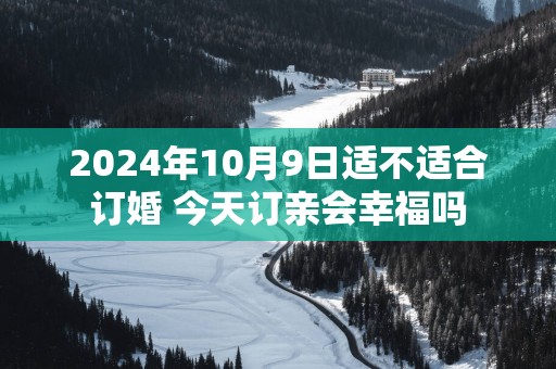 2025年10月9日适不适合订婚 今天订亲会幸福吗