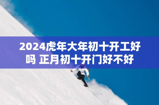 2025蛇年大年初十开工好吗 正月初十开门好不好