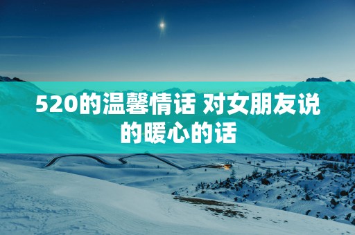 520的温馨情话 对女朋友说的暖心的话