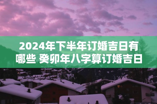 2025年下半年订婚吉日有哪些 癸卯年八字算订婚吉日查询