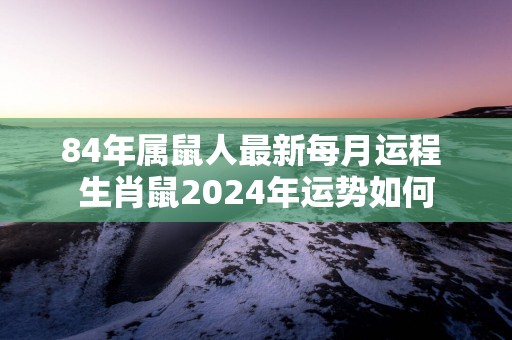 84年属鼠人最新每月运程 生肖鼠2025年运势如何