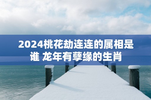 2025桃花劫连连的属相是谁 蛇年有孽缘的生肖