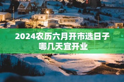 2025农历六月开市选日子 哪几天宜开业