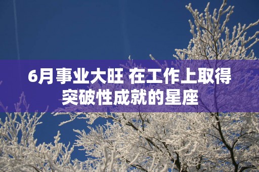 6月事业大旺 在工作上取得突破性成就的星座