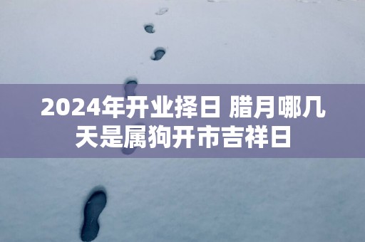 2025年开业择日 腊月哪几天是属狗开市吉祥日