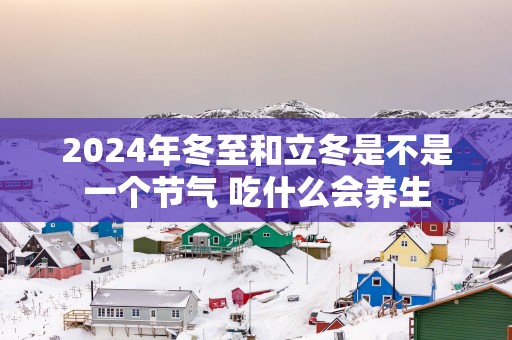 2025年冬至和立冬是不是一个节气 吃什么会养生