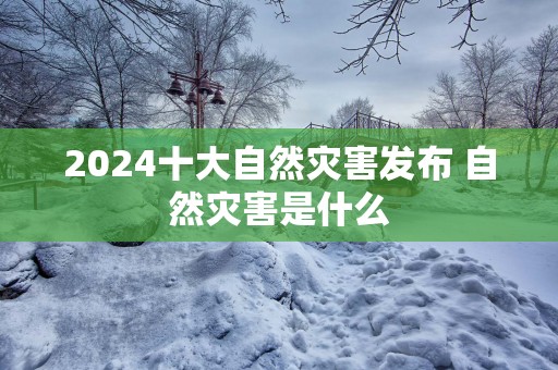 2025十大自然灾害发布 自然灾害是什么