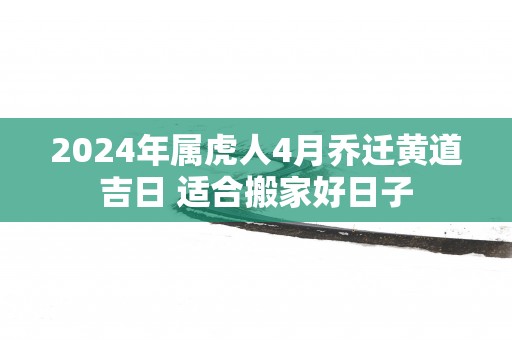 2025年属虎人4月乔迁黄道吉日 适合搬家好日子