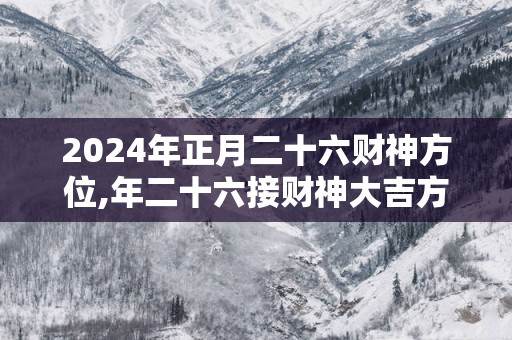 2025年正月二十六财神方位,年二十六接财神大吉方位