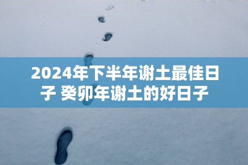 2025年下半年谢土最佳日子 癸卯年谢土的好日子