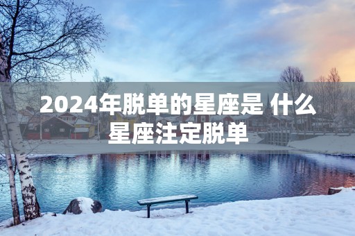 2025年脱单的星座是 什么星座注定脱单