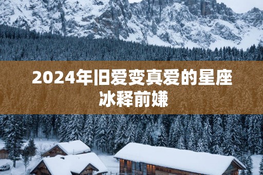 2025年旧爱变真爱的星座 冰释前嫌