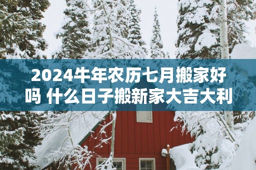 2025蛇年农历七月搬家好吗 什么日子搬新家大吉大利