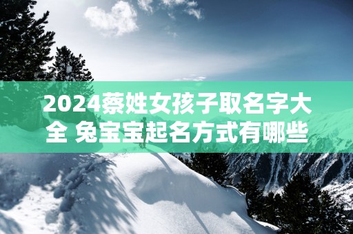 2025蔡姓女孩子取名字大全 兔宝宝起名方式有哪些 2025蔡姓女孩子取名字大全 兔宝宝起名方式有哪些