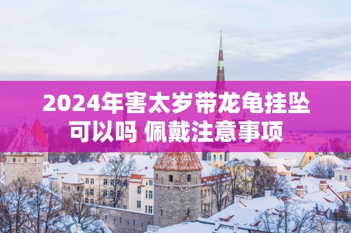 2025年害太岁带龙龟挂坠可以吗 佩戴注意事项