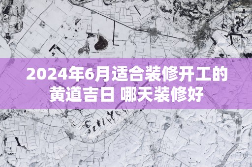 2025年6月适合装修开工的黄道吉日 哪天装修好