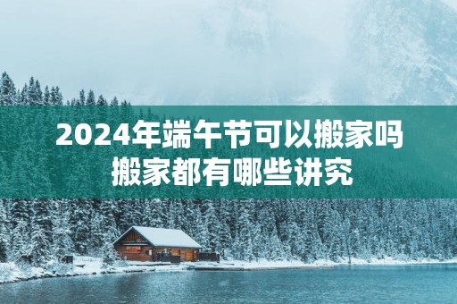 2025年端午节可以搬家吗 搬家都有哪些讲究