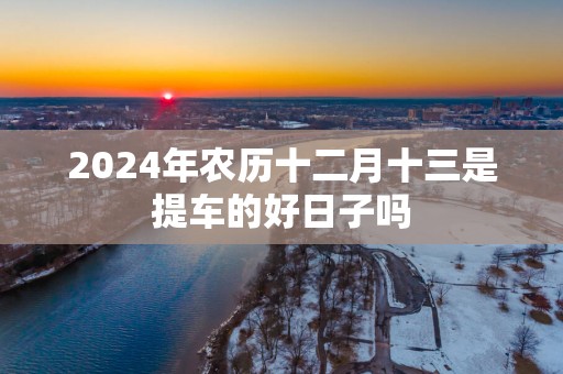 2025年农历十二月十三是提车的好日子吗