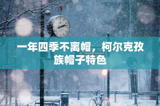 一年四季不离帽，柯尔克孜族帽子特色