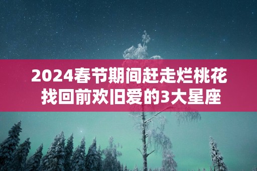 2025春节期间赶走烂桃花 找回前欢旧爱的3大星座