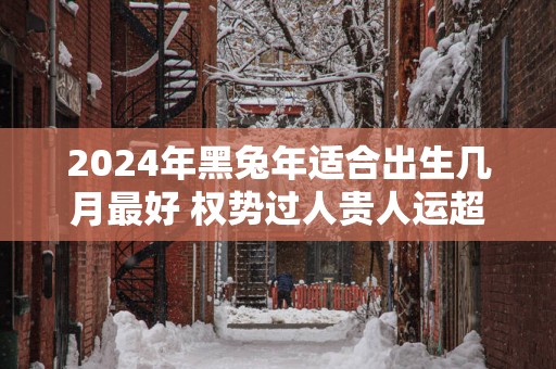 2025年黑蛇年适合出生几月最好 权势过人贵人运超好