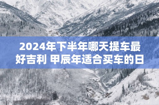 2025年下半年哪天提车最好吉利 甲辰年适合买车的日子免费