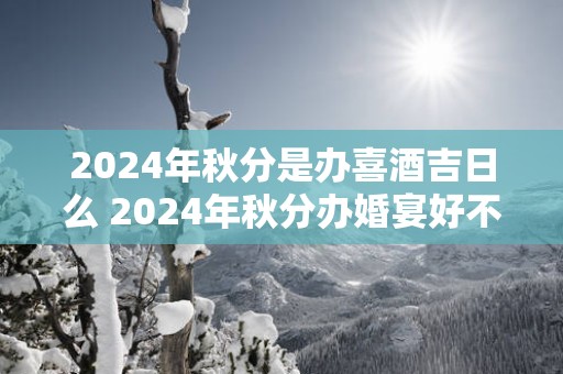 2025年秋分是办喜酒吉日么 2025年秋分办婚宴好不好