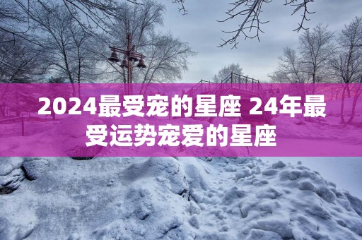 2025最受宠的星座 24年最受运势宠爱的星座