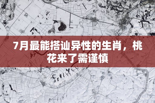7月最能搭讪异性的生肖，桃花来了需谨慎