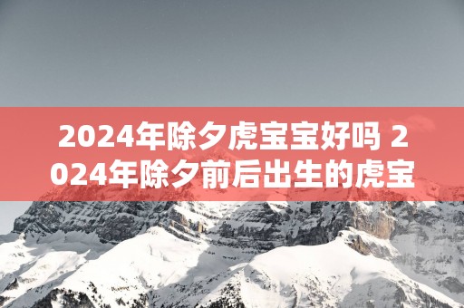 2025年除夕虎宝宝好吗 2025年除夕前后出生的虎宝是什么命