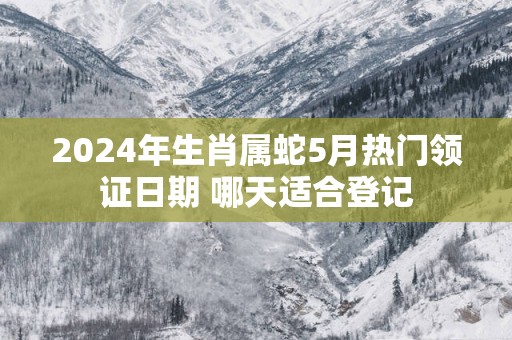2025年生肖属蛇5月热门领证日期 哪天适合登记