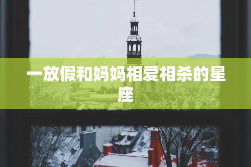 一放假和妈妈相爱相杀的星座 一放假和妈妈相爱相杀的星座