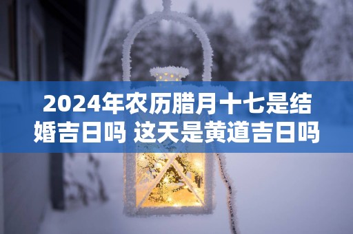 2025年农历腊月十七是结婚吉日吗 这天是黄道吉日吗