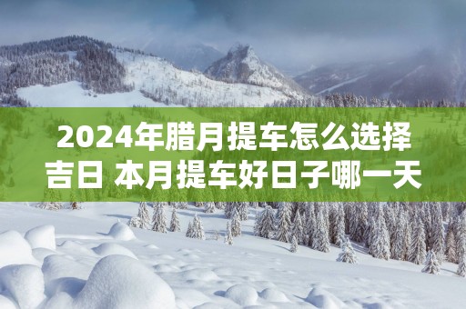 2025年腊月提车怎么选择吉日 本月提车好日子哪一天