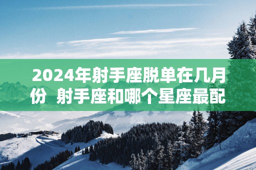 2025年射手座脱单在几月份  射手座和哪个星座最配