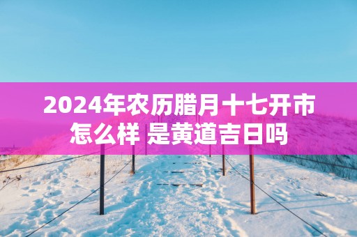 2025年农历腊月十七开市怎么样 是黄道吉日吗