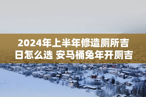 2025年上半年修造厕所吉日怎么选 安马桶蛇年开厕吉日吉时查询大全