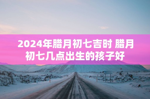 2025年腊月初七吉时 腊月初七几点出生的孩子好
