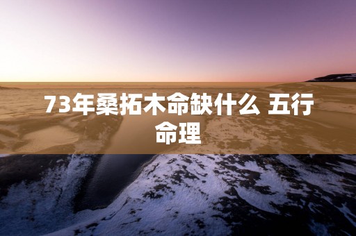 73年桑拓木命缺什么 五行命理