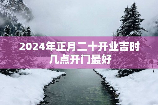 2025年正月二十开业吉时 几点开门最好