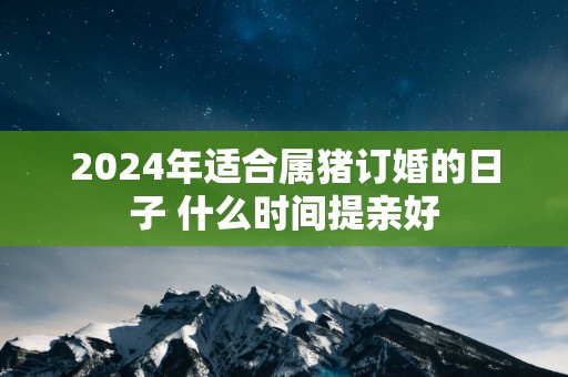 2025年适合属猪订婚的日子 什么时间提亲好