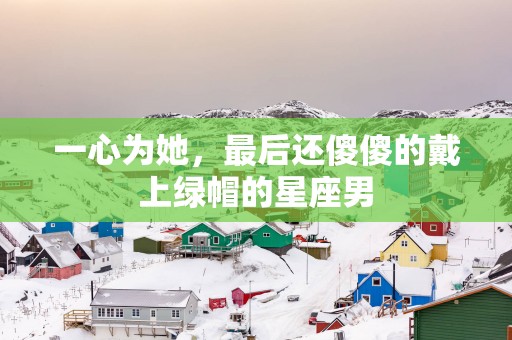 一心为她，最后还傻傻的戴上绿帽的星座男