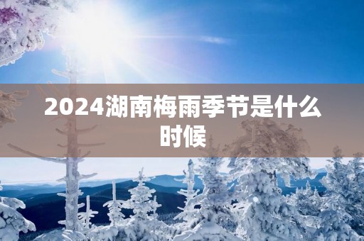 2025湖南梅雨季节是什么时候