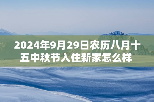 2025年9月29日农历八月十五中秋节入住新家怎么样 是不是入宅吉日