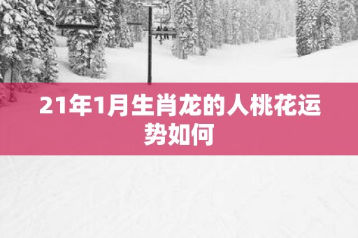 21年1月生肖龙的人桃花运势如何