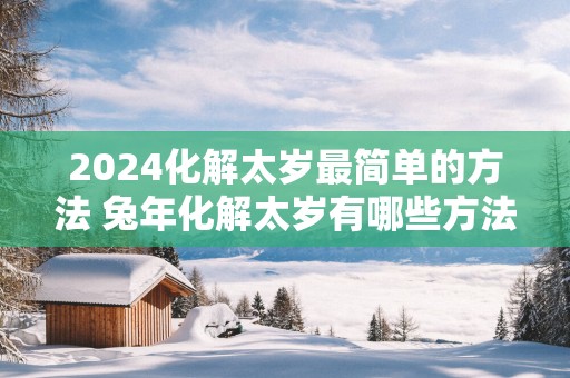 2025化解太岁最简单的方法 蛇年化解太岁有哪些方法