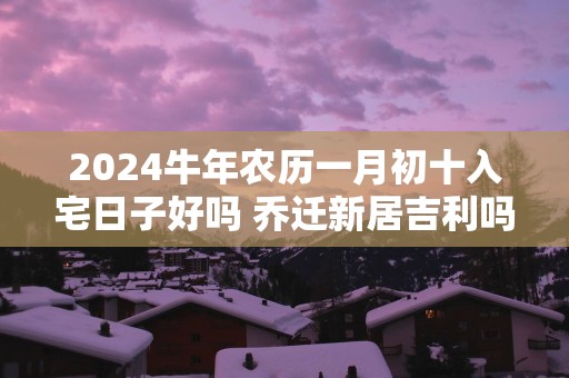 2025蛇年农历一月初十入宅日子好吗 乔迁新居吉利吗