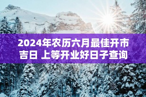 2025年农历六月最佳开市吉日 上等开业好日子查询