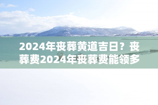2025年丧葬黄道吉日？丧葬费2025年丧葬费能领多少钱