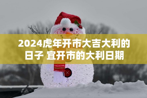 2025蛇年开市大吉大利的日子 宜开市的大利日期